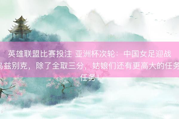 英雄联盟比赛投注 亚洲杯次轮：中国女足迎战乌兹别克，除了全取三分，姑娘们还有更高大的任务！