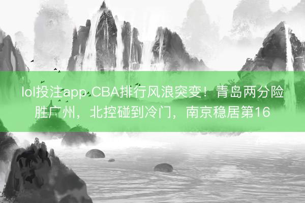 lol投注app CBA排行风浪突变！青岛两分险胜广州，北控碰到冷门，南京稳居第16