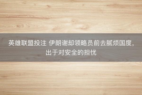 英雄联盟投注 伊朗谢却领略员前去腻烦国度，出于对安全的担忧