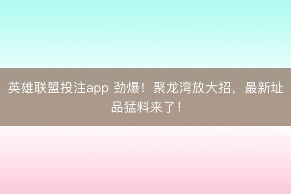 英雄联盟投注app 劲爆！聚龙湾放大招，最新址品猛料来了！