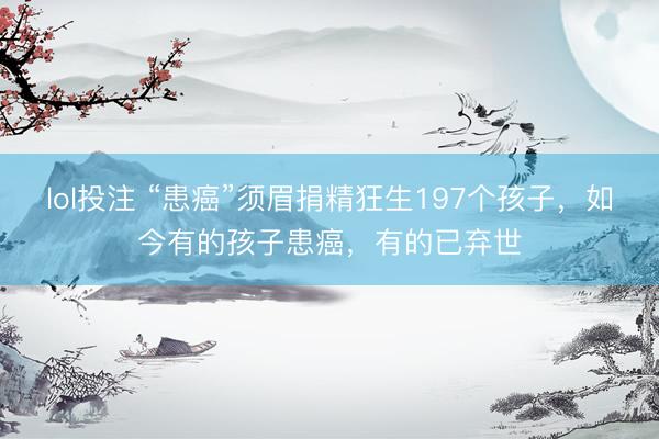 lol投注 “患癌”须眉捐精狂生197个孩子，如今有的孩子患癌，有的已弃世
