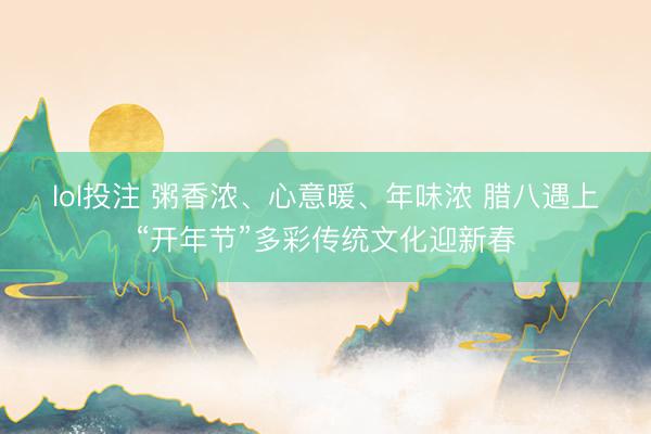 lol投注 粥香浓、心意暖、年味浓 腊八遇上“开年节”多彩传统文化迎新春
