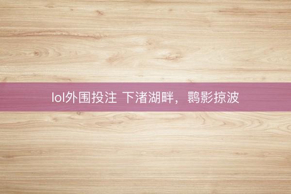 lol外围投注 下渚湖畔，鹮影掠波