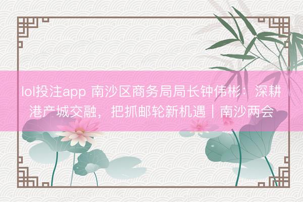 lol投注app 南沙区商务局局长钟伟彬：深耕港产城交融，把抓邮轮新机遇｜南沙两会