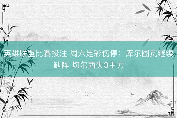 英雄联盟比赛投注 周六足彩伤停：库尔图瓦继续缺阵 切尔西失3主力