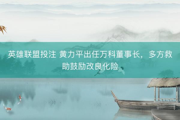 英雄联盟投注 黄力平出任万科董事长，多方救助鼓励改良化险
