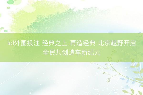 lol外围投注 经典之上 再造经典 北京越野开启全民共创造车新纪元