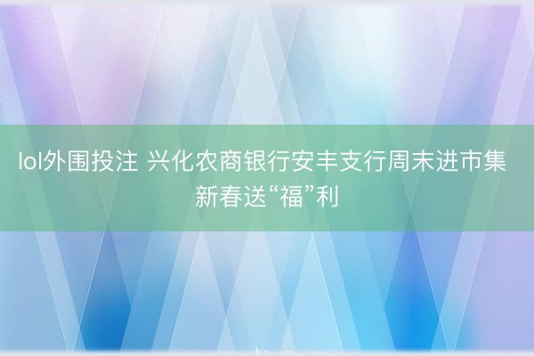 lol外围投注 兴化农商银行安丰支行周末进市集 新春送“福”利