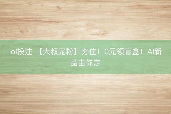 lol投注 【大叔宠粉】夯住！0元领盲盒！AI新品由你定