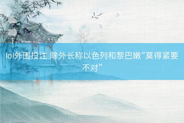 lol外围投注 除外长称以色列和黎巴嫩“莫得紧要不对”