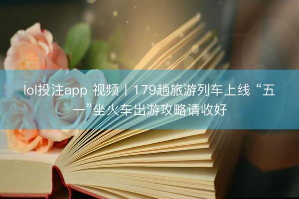 lol投注app 视频丨179趟旅游列车上线 “五一”坐火车出游攻略请收好