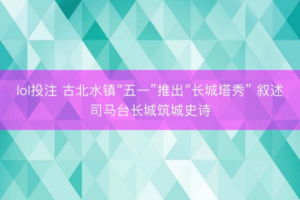 lol投注 古北水镇“五一”推出“长城塔秀” 叙述司马台长城筑城史诗