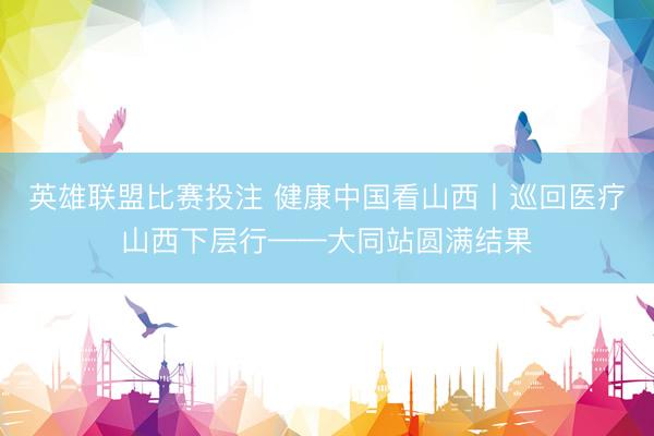 英雄联盟比赛投注 健康中国看山西丨巡回医疗山西下层行——大同站圆满结果