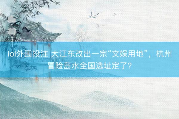 lol外围投注 大江东改出一宗“文娱用地”，杭州冒险岛水全国选址定了？