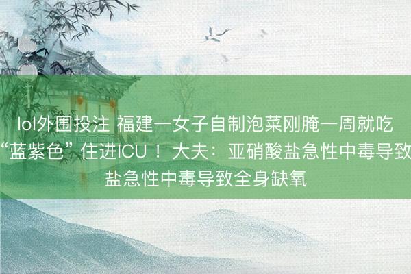 lol外围投注 福建一女子自制泡菜刚腌一周就吃，口唇变“蓝紫色” 住进ICU ！大夫：亚硝酸盐急性中毒导致全身缺氧