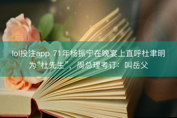 lol投注app 71年杨振宁在晚宴上直呼杜聿明为“杜先生”，周总理考订：叫岳父