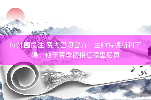 lol外围投注 费内巴切官方：主帅特德斯科下课；他于赛季初接任穆里尼奥