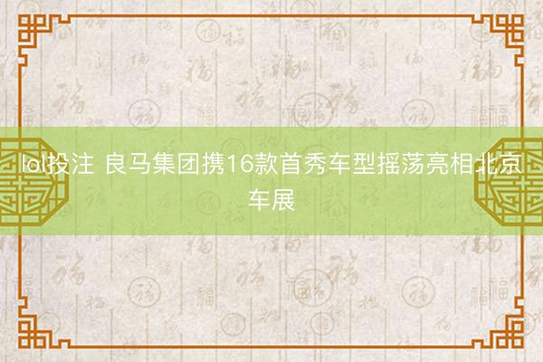lol投注 良马集团携16款首秀车型摇荡亮相北京车展