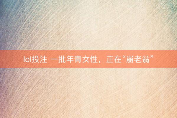 lol投注 一批年青女性，正在“崩老翁”