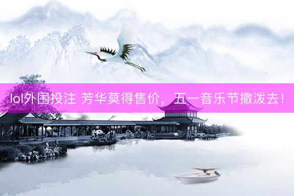lol外围投注 芳华莫得售价，五一音乐节撒泼去！