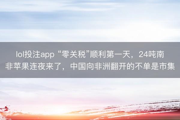 lol投注app “零关税”顺利第一天，24吨南非苹果连夜来了，中国向非洲翻开的不单是市集