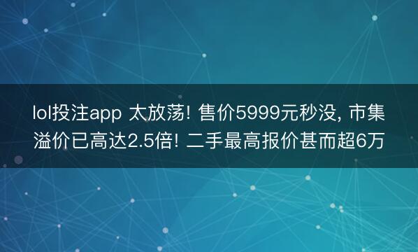 lol投注app 太放荡! 售价5999元秒没, 市集溢价已高达2.5倍! 二手最高报价甚而超6万